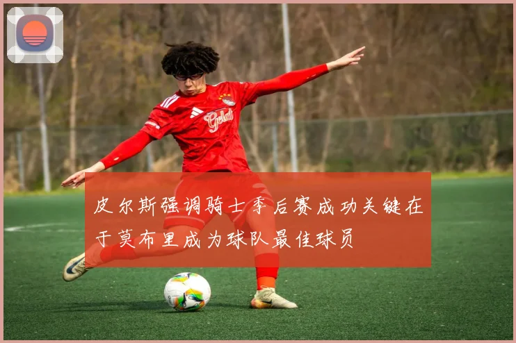 皮尔斯强调骑士季后赛成功关键在于莫布里成为球队最佳球员