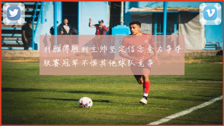 利雅得胜利主帅坚定信念全力争夺联赛冠军不惧其他球队竞争