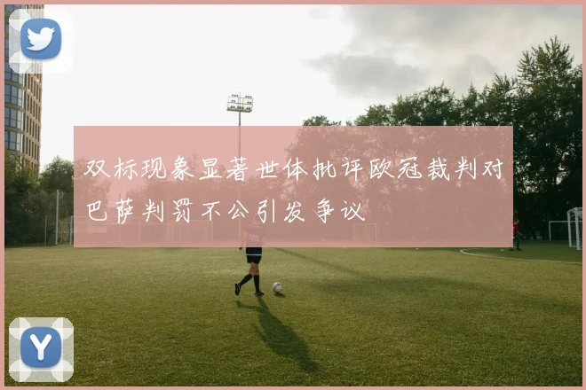 双标现象显著世体批评欧冠裁判对巴萨判罚不公引发争议