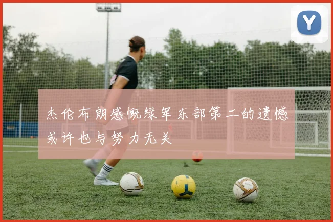 杰伦布朗感慨绿军东部第二的遗憾或许也与努力无关