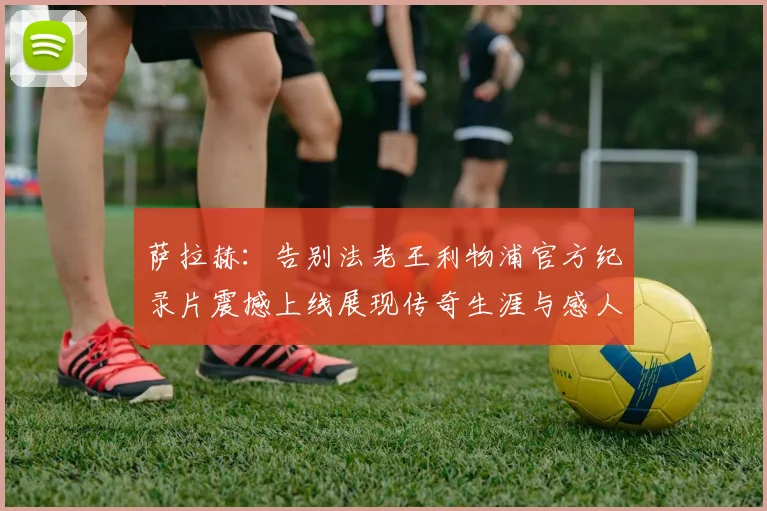 萨拉赫：告别法老王利物浦官方纪录片震撼上线展现传奇生涯与感人时刻