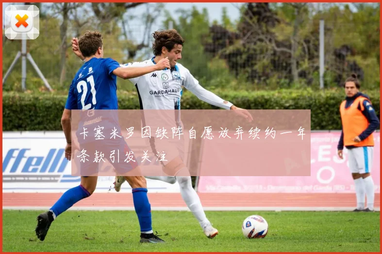 卡塞米罗因缺阵自愿放弃续约一年条款引发关注