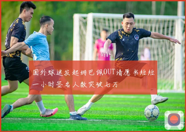 国外球迷发起姆巴佩OUT请愿书短短一小时签名人数突破七万
