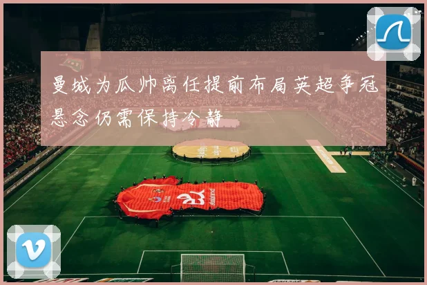 曼城为瓜帅离任提前布局英超争冠悬念仍需保持冷静