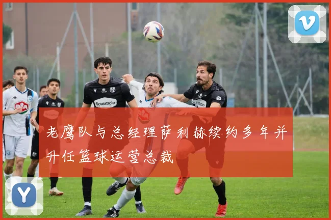 老鹰队与总经理萨利赫续约多年并升任篮球运营总裁
