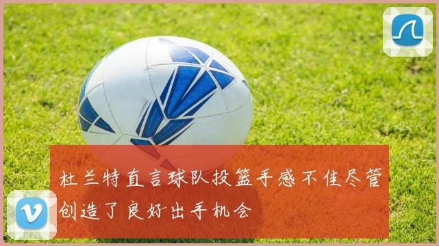 杜兰特直言球队投篮手感不佳尽管创造了良好出手机会