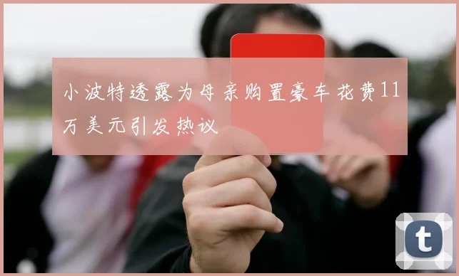 小波特透露为母亲购置豪车花费11万美元引发热议