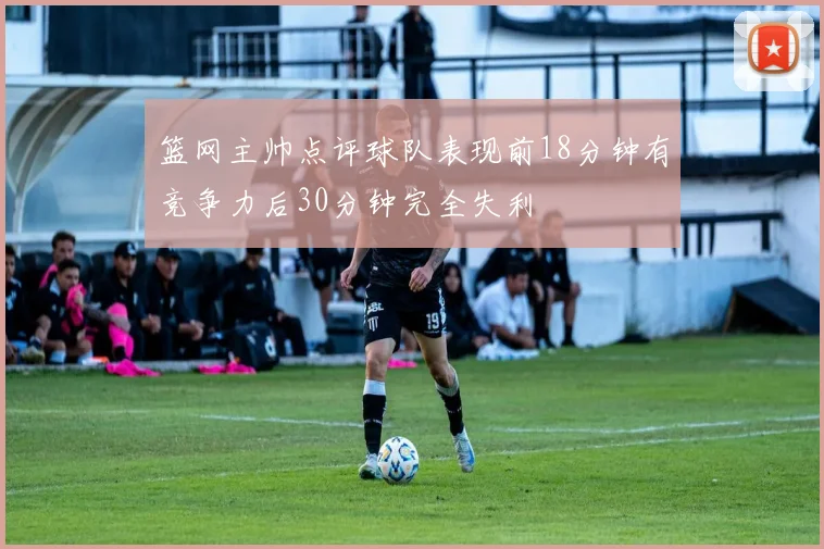 篮网主帅点评球队表现前18分钟有竞争力后30分钟完全失利